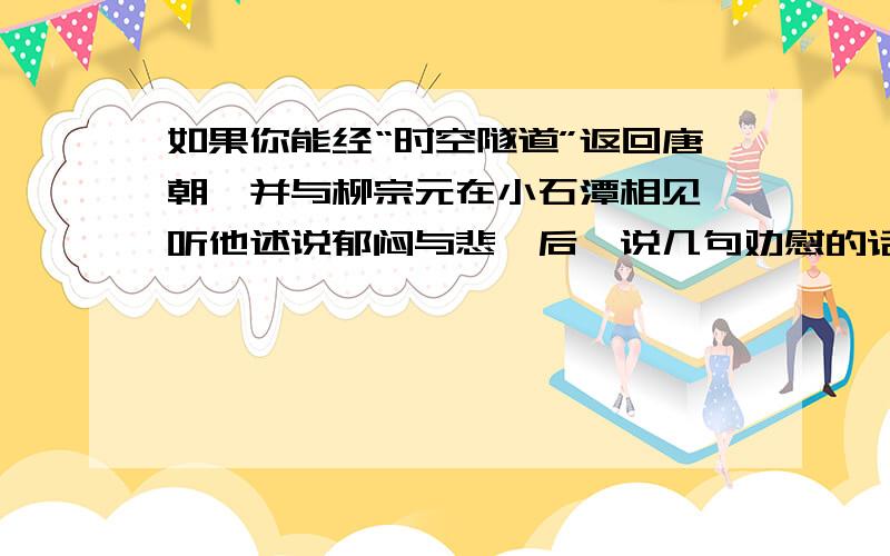 如果你能经“时空隧道”返回唐朝,并与柳宗元在小石潭相见,听他述说郁闷与悲怆后,说几句劝慰的话.其中要恰当引述范仲淹的《岳阳楼记》或《水调歌头》中相关名句