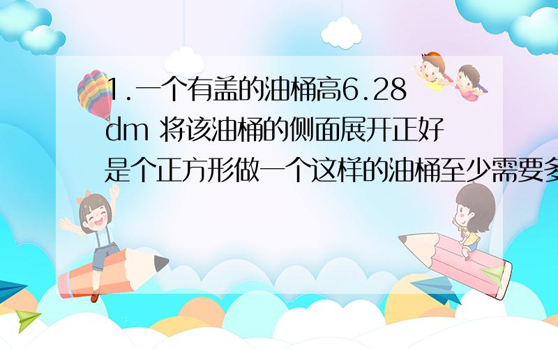 1.一个有盖的油桶高6.28dm 将该油桶的侧面展开正好是个正方形做一个这样的油桶至少需要多少平方铁皮.挖一个圆柱形的沼气池它的底面直径是8m池深3.5m在沼气池的底面和内壁上抹上水泥如果