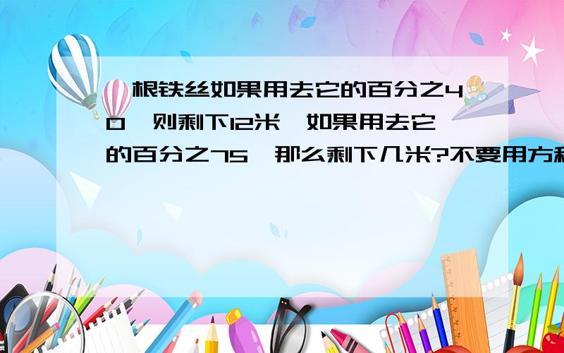 一根铁丝如果用去它的百分之40,则剩下12米,如果用去它的百分之75,那么剩下几米?不要用方程解题.