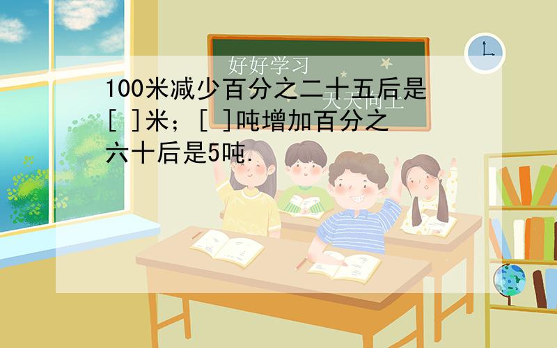 100米减少百分之二十五后是[ ]米；[ ]吨增加百分之六十后是5吨.