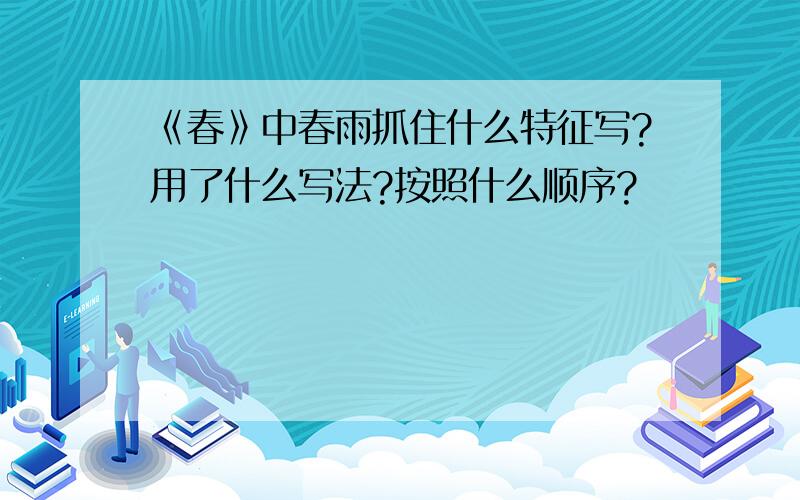 《春》中春雨抓住什么特征写?用了什么写法?按照什么顺序?