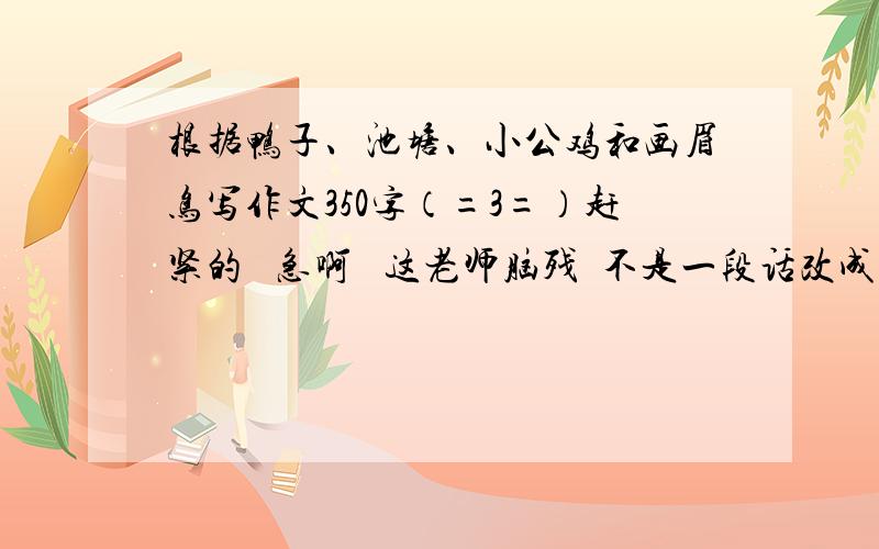 根据鸭子、池塘、小公鸡和画眉鸟写作文350字（=3=）赶紧的   急啊   这老师脑残  不是一段话改成了作文········只是350字   又不多·····   我都给那么多钱了···  才350字  你们还不满