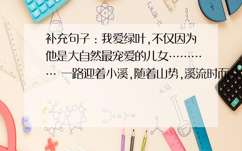 补充句子：我爱绿叶,不仅因为他是大自然最宠爱的儿女………… 一路迎着小溪,随着山势,溪流时而…,时而…,时而…,时而…,溪声也时时变换调子.