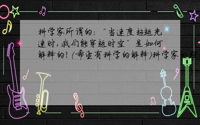 科学家所谓的：“当速度超越光速时,我们能穿越时空”是如何解释的?（希望有科学的解释）科学家的理论是怎样的？理论！