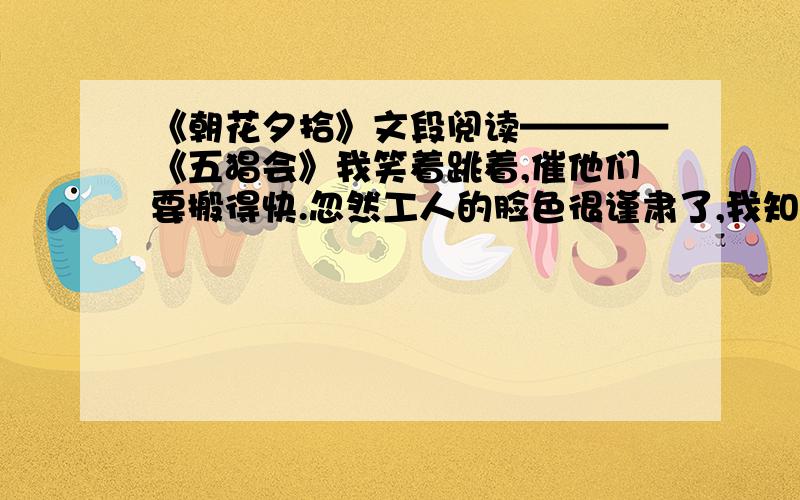 《朝花夕拾》文段阅读————《五猖会》我笑着跳着,催他们要搬得快.忽然工人的脸色很谨肃了,我知道有些蹊跷,四面一看,父亲就站在我背后.我至今一想起,还诧异我的父亲何以要在那时候