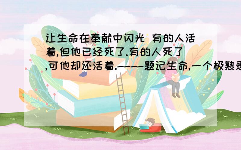 让生命在奉献中闪光 有的人活着,但他已经死了.有的人死了,可他却还活着.----题记生命,一个极熟悉而又极陌生的字眼.它匆匆而来,却又匆匆而去；它一去不复返,却又生生不息.人的一生,屈指