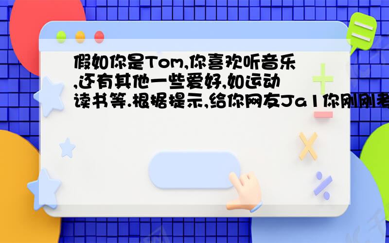 假如你是Tom,你喜欢听音乐,还有其他一些爱好,如运动 读书等.根据提示,给你网友Ja1你刚刚考试完很高兴有时间给他发邮件,谈论自己的爱好2你喜欢轻柔的,传统的音乐及理由3喜欢做运动健身4