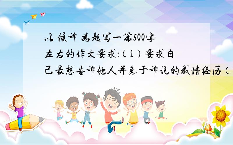 以 倾诉 为题写一篇500字左右的作文要求：（1）要求自己最想告诉他人并急于诉说的感情经历（可以是过去一诉说过的事,也可以是现在准备诉说给亲朋的事）2)要求感情真挚自然