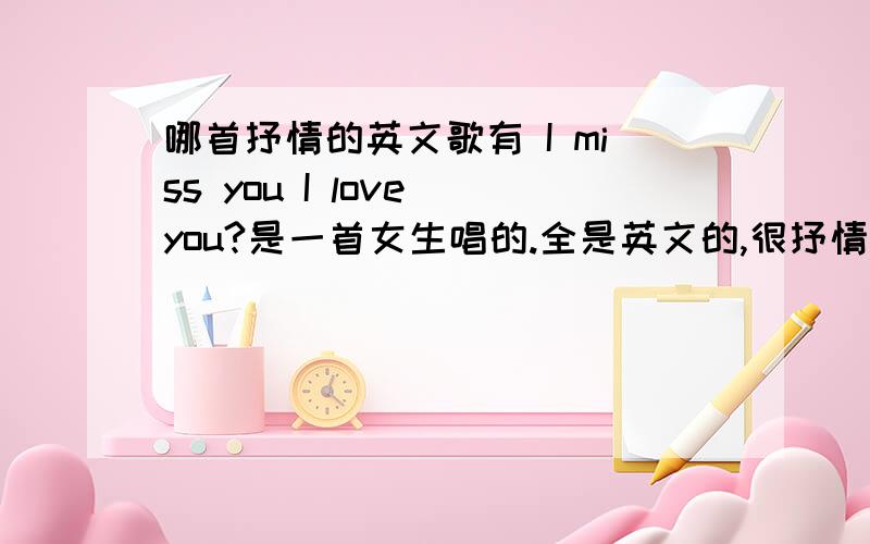 哪首抒情的英文歌有 I miss you I love you?是一首女生唱的.全是英文的,很抒情.很轻很好听,拜托不要给我罗百吉的I MISS YOU 了