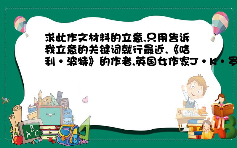 求此作文材料的立意,只用告诉我立意的关键词就行最近,《哈利·波特》的作者,英国女作家J·K·罗琳进行了一次深刻的自我反思,有关名望的反思.她将新作、一本450页的侦探小说《杜鹃在呼唤