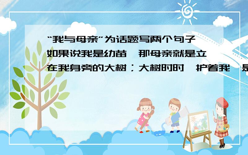 “我与母亲”为话题写两个句子如果说我是幼苗,那母亲就是立在我身旁的大树；大树时时荫护着我,是我茁长成长.如果说我是水草,那母亲就是留在我身上的活水；活水时时滋润着我,是我营