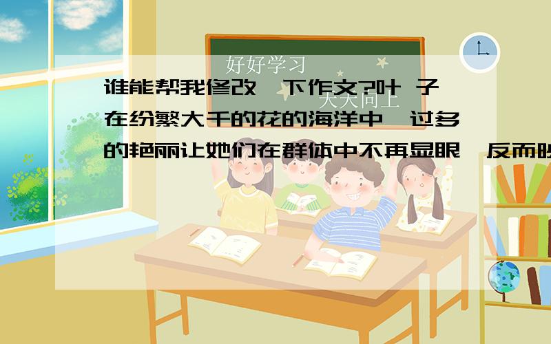 谁能帮我修改一下作文?叶 子在纷繁大千的花的海洋中,过多的艳丽让她们在群体中不再显眼,反而映入眼帘,撩动人心的是那几片让人舒心的绿叶.叶子,以它独特的姿态在群芳中默默地守据着自