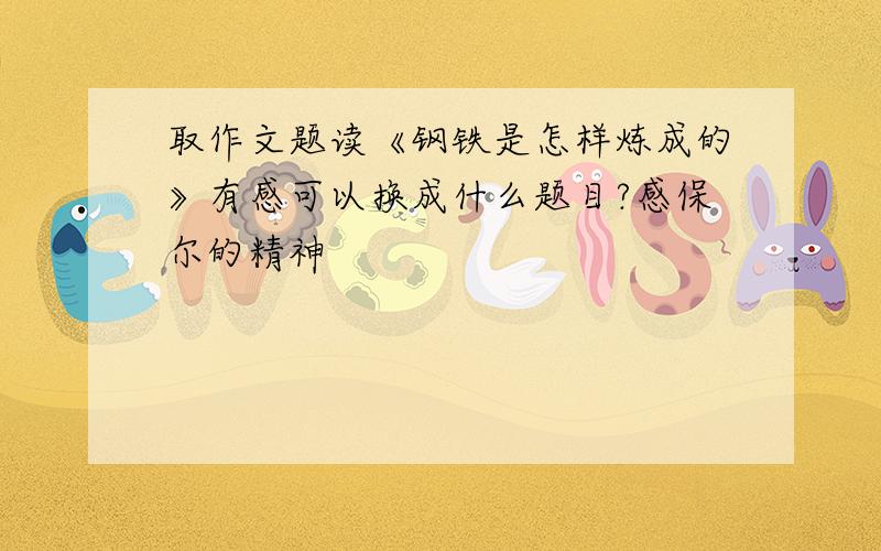 取作文题读《钢铁是怎样炼成的》有感可以换成什么题目?感保尔的精神