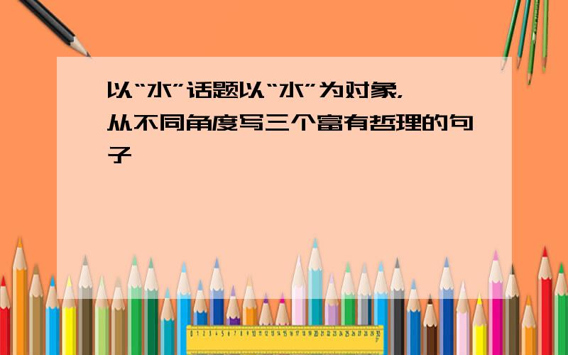 以“水”话题以“水”为对象，从不同角度写三个富有哲理的句子