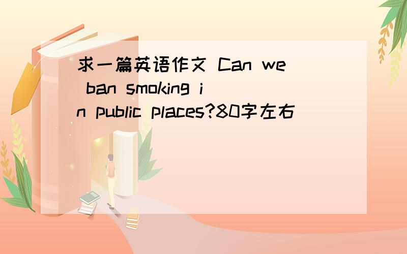 求一篇英语作文 Can we ban smoking in public places?80字左右