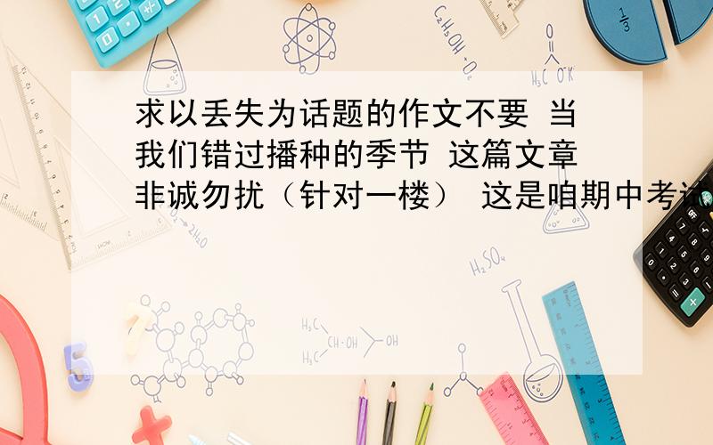 求以丢失为话题的作文不要 当我们错过播种的季节 这篇文章非诚勿扰（针对一楼） 这是咱期中考试的作文题，老师说没一个人写得好要重写，里面提示的内容和你说的不同，要是照你那么