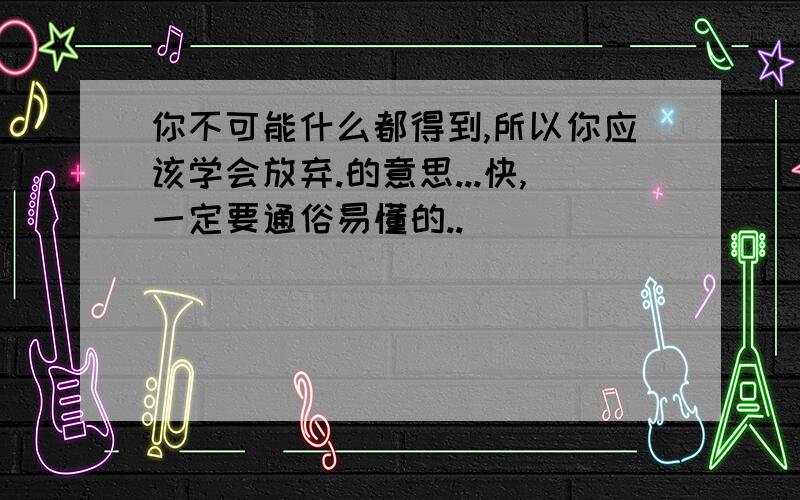 你不可能什么都得到,所以你应该学会放弃.的意思...快,一定要通俗易懂的..