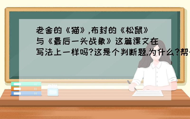 老舍的《猫》,布封的《松鼠》与《最后一头战象》这篇课文在写法上一样吗?这是个判断题,为什么?帮个忙!最快回答的，不会不要乱答好么=-=