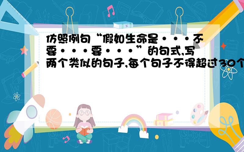 仿照例句“假如生命是···不要···要···”的句式,写两个类似的句子,每个句子不得超过30个字.仿照例句“假如生命是······不要······要······”的句式,写两个类似的句子,每个句