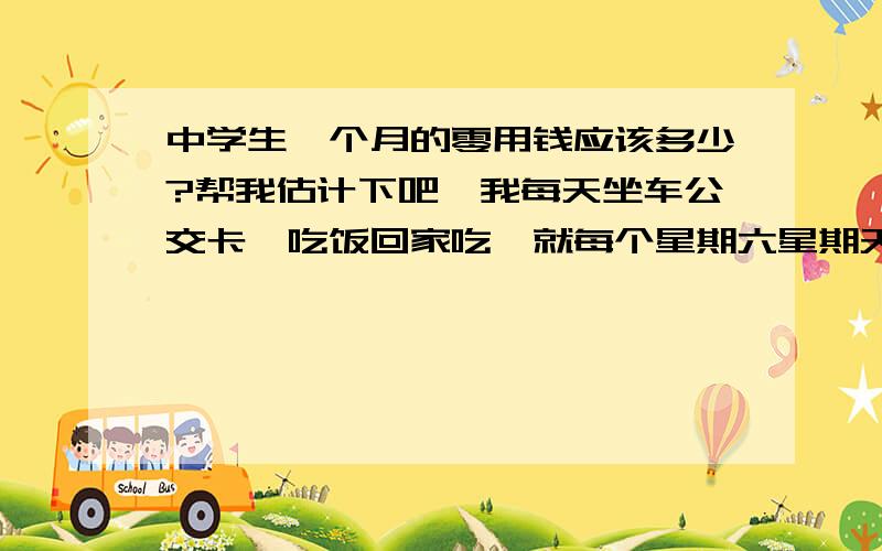 中学生一个月的零用钱应该多少?帮我估计下吧、我每天坐车公交卡、吃饭回家吃、就每个星期六星期天出去玩下、大概一个月是多少零用钱?那存钱存的到吗?公交卡不是用我的零花钱的、买