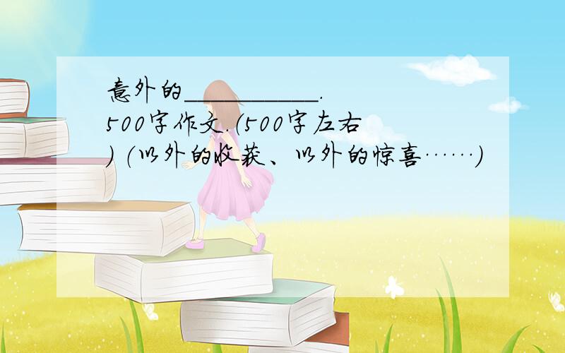 意外的__________.500字作文.（500字左右） （以外的收获、以外的惊喜……）