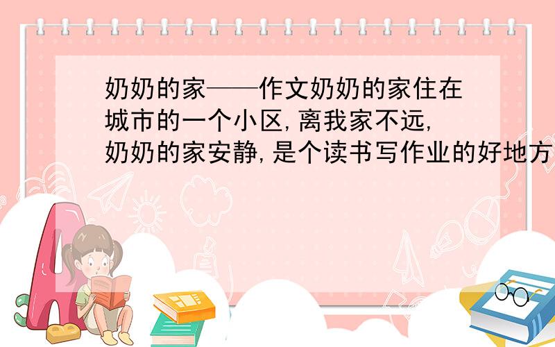 奶奶的家——作文奶奶的家住在城市的一个小区,离我家不远,奶奶的家安静,是个读书写作业的好地方,奶奶的家住着奶奶和爷爷,有电脑,有电视,我非常喜欢奶奶的家,给我一种清新的感觉,我在