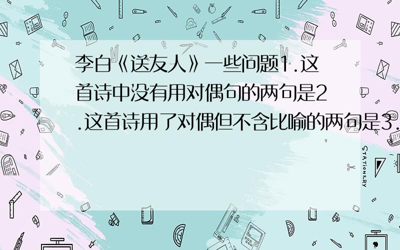 李白《送友人》一些问题1.这首诗中没有用对偶句的两句是2.这首诗用了对偶但不含比喻的两句是3.诗中用浮云喻游子意,用落日喻故人情,请分别指出两个比喻句中本体和喻体之间的相似点4.末