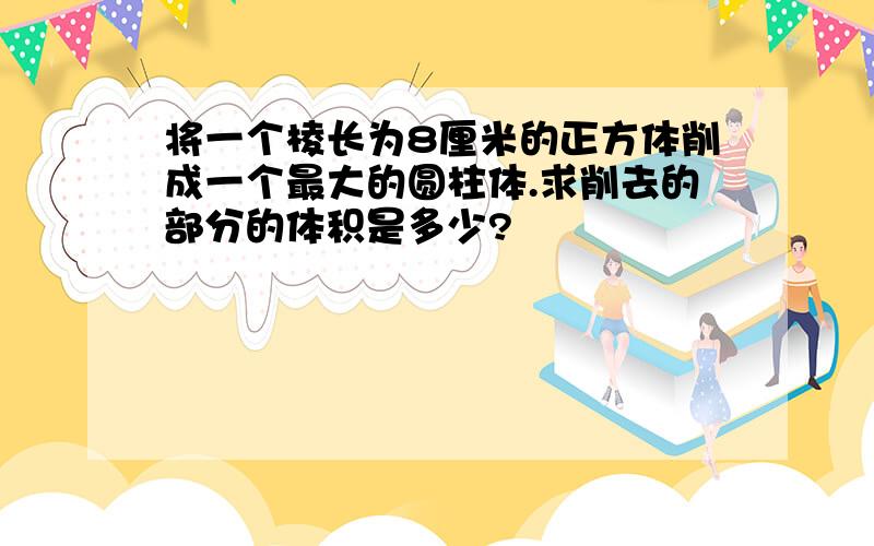 将一个棱长为8厘米的正方体削成一个最大的圆柱体.求削去的部分的体积是多少?