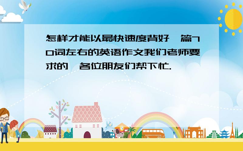 怎样才能以最快速度背好一篇70词左右的英语作文我们老师要求的,各位朋友们帮下忙.