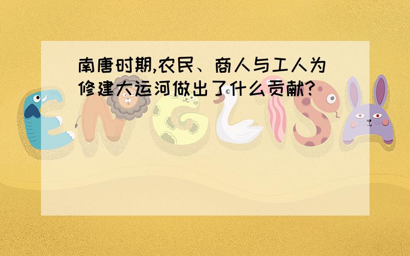 南唐时期,农民、商人与工人为修建大运河做出了什么贡献?