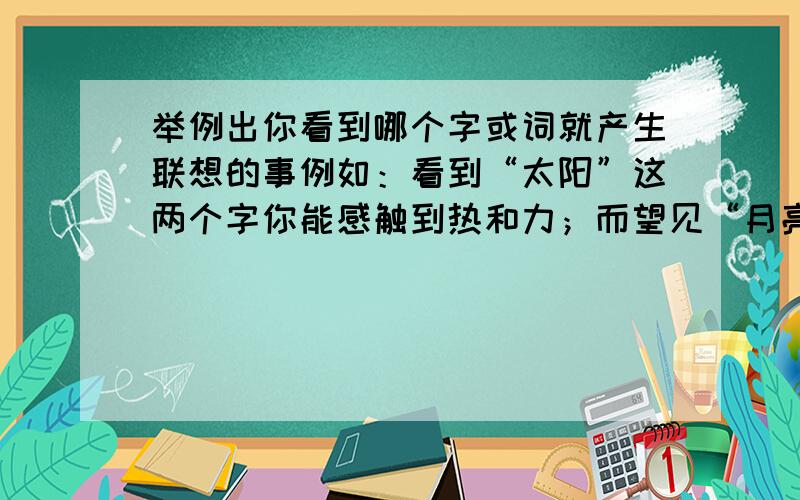 举例出你看到哪个字或词就产生联想的事例如：看到“太阳”这两个字你能感触到热和力；而望见“月亮”,眼前却又闪着清丽的光辉.