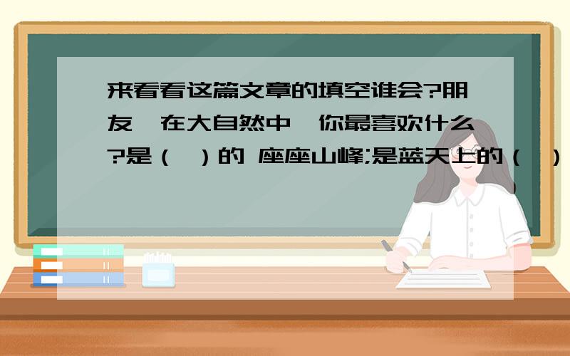 来看看这篇文章的填空谁会?朋友,在大自然中,你最喜欢什么?是（ ）的 座座山峰;是蓝天上的（ ）;是（ ）的奇花异草；还是（ ）的湖水.