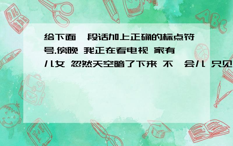 给下面一段话加上正确的标点符号.傍晚 我正在看电视 家有儿女 忽然天空暗了下来 不一会儿 只见电光一闪 轰隆 一声 紧接着哗啦啦的声音 马路上的车疾驰而过溅起无数水花 我不由得吟起