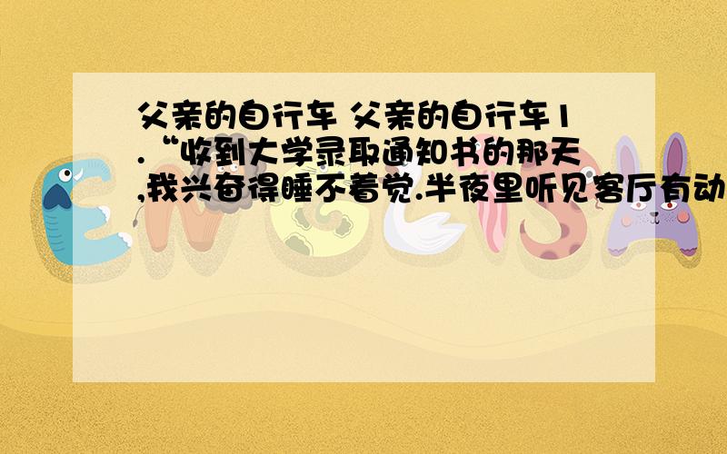 父亲的自行车 父亲的自行车1.“收到大学录取通知书的那天,我兴奋得睡不着觉.半夜里听见客厅有动静,起床一看,原来是父亲,他正在台灯下翻看一本发黄的相册.”在儿子就要去大学读书时,父