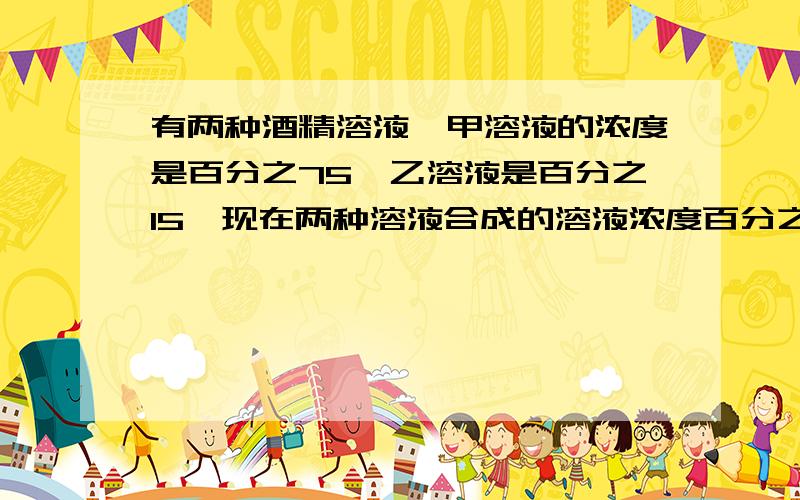 有两种酒精溶液,甲溶液的浓度是百分之75,乙溶液是百分之15,现在两种溶液合成的溶液浓度百分之50十八升快,