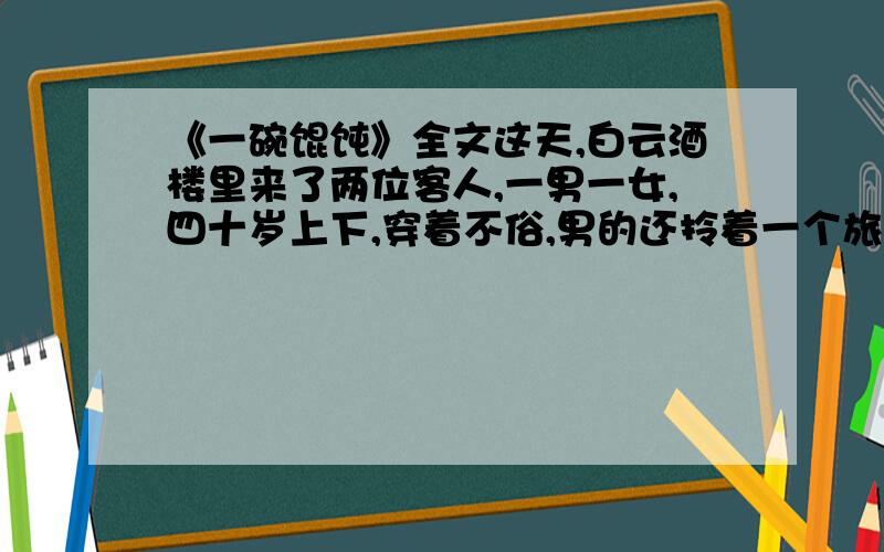 《一碗馄饨》全文这天,白云酒楼里来了两位客人,一男一女,四十岁上下,穿着不俗,男的还拎着一个旅行包,看样子是一对出来旅游的夫妻.服务员笑吟吟地送上菜单.男的接过菜单直接递女的,说