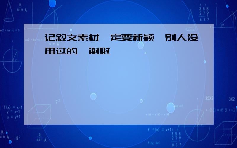 记叙文素材一定要新颖,别人没用过的,谢啦,