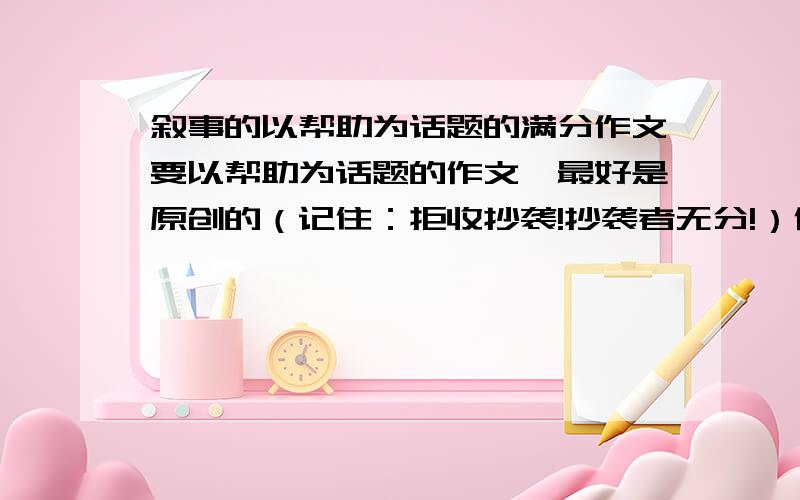 叙事的以帮助为话题的满分作文要以帮助为话题的作文,最好是原创的（记住：拒收抄袭!抄袭者无分!）作文水平：初中（650-700字之间为最好!最多750字!）作文体裁：以叙事为主,抒情为辅作文