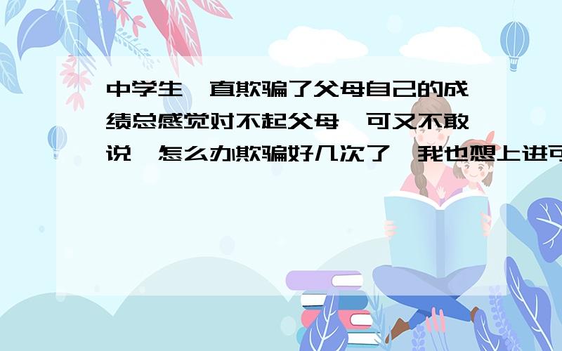 中学生一直欺骗了父母自己的成绩总感觉对不起父母,可又不敢说,怎么办欺骗好几次了,我也想上进可往往缺乏决心