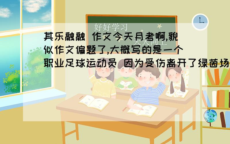 其乐融融 作文今天月考啊,貌似作文偏题了,大概写的是一个职业足球运动员 因为受伤离开了绿茵场 就在他自暴自弃的时候 他的FANS们都来鼓励他 并帮他过了一个温馨的生日 （然后再抒发一