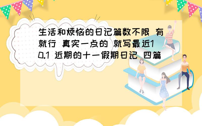 生活和烦恼的日记篇数不限 有就行 真实一点的 就写最近10.1 近期的十一假期日记 四篇