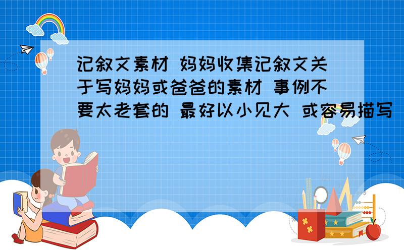 记叙文素材 妈妈收集记叙文关于写妈妈或爸爸的素材 事例不要太老套的 最好以小见大 或容易描写 或有波澜