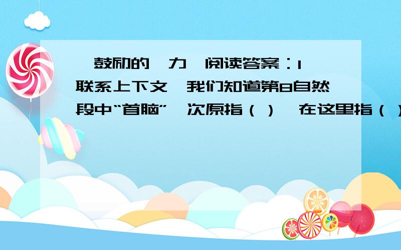 《鼓励的魅力》阅读答案：1、联系上下文,我们知道第8自然段中“首脑”一次原指（）,在这里指（）.请用这个次造句（）.2、滴13自然段中,师傅的话让我们明白了每一件事都包含了两重性,