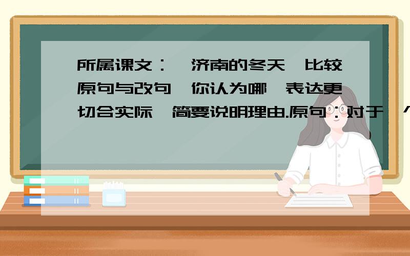 所属课文：〈济南的冬天〉比较原句与改句,你认为哪一表达更切合实际,简要说明理由.原句：对于一个在北平住惯的人,像我,冬天要是不刮风,便觉得是奇迹；对于一个刚由伦敦回来的人,像我