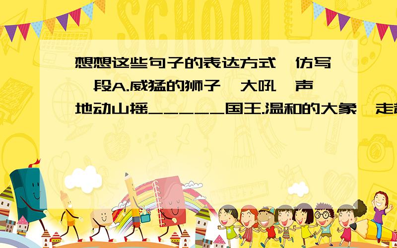 想想这些句子的表达方式,仿写一段A.威猛的狮子,大吼一声地动山摇_____国王.温和的大象,走起路来摇摇晃晃________绅士.美丽的蝴蝶,扇动翅膀翩翩起舞,_________.机灵的老鼠,_____________,___________.__