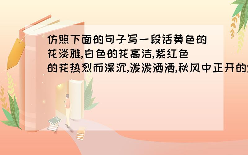 仿照下面的句子写一段话黄色的花淡雅,白色的花高洁,紫红色的花热烈而深沉,泼泼洒洒,秋风中正开的烂漫.