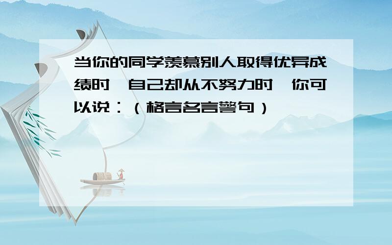 当你的同学羡慕别人取得优异成绩时,自己却从不努力时,你可以说：（格言名言警句）