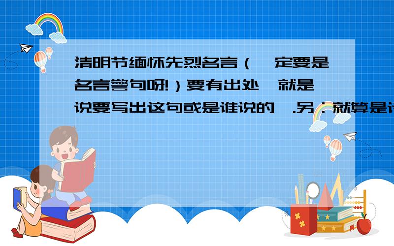 清明节缅怀先烈名言（一定要是名言警句呀!）要有出处,就是说要写出这句或是谁说的、.另：就算是诗歌也没问题~有出处就好了！