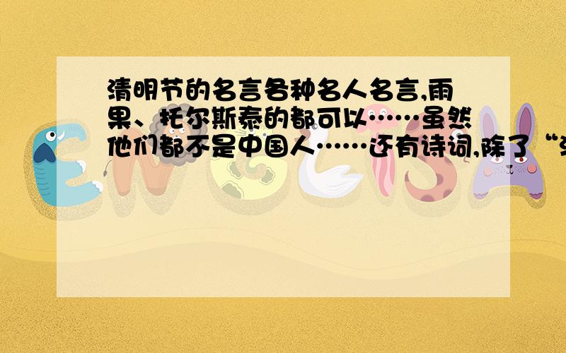 清明节的名言各种名人名言,雨果、托尔斯泰的都可以……虽然他们都不是中国人……还有诗词,除了“清明时节雨纷纷,路上行人欲断魂.”这首诗,其他的有多少就发多少OK?急,