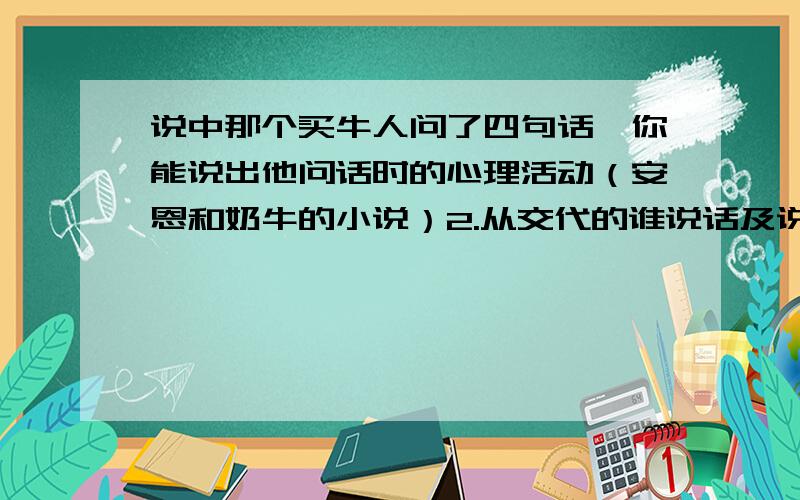 说中那个买牛人问了四句话,你能说出他问话时的心理活动（安恩和奶牛的小说）2.从交代的谁说话及说了什么这个角度看,这里的对话描写有几种方式?试各举一例说明.此外还有什么方式?1.（1